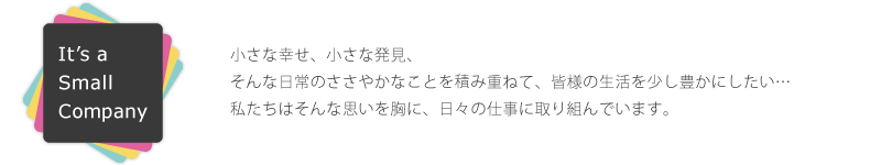 小さな幸せ、小さな発見、そんな日常のささやかなことを積み重ねて、皆様の生活を少し豊かにしたい…イッツ・ア・スモールカンパニーはそんな思いを胸に、日々の仕事に取り組んでいます。